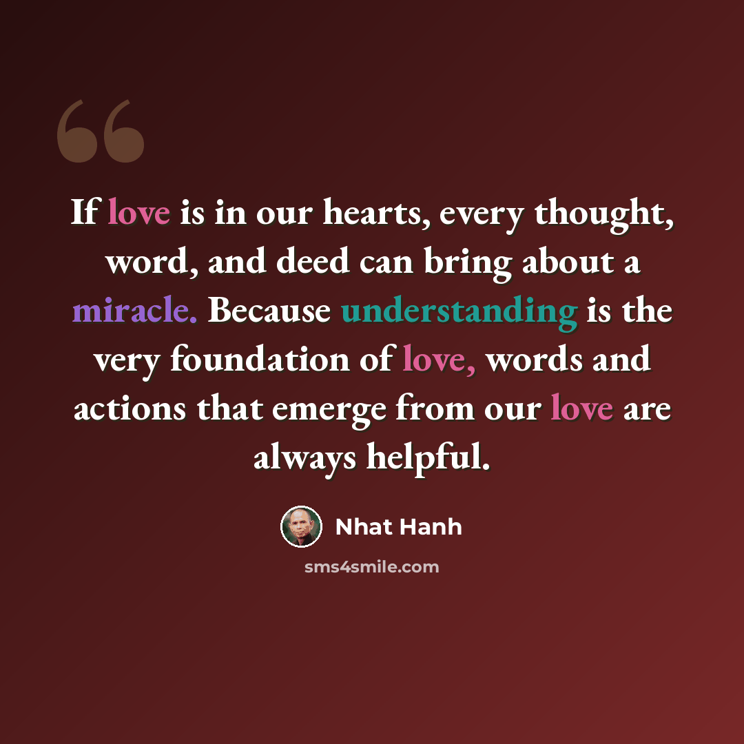 “If love is in our hearts, every thought, word, and deed can bring about a miracle. Because understanding is the very foundation of love, words and actions that emerge from our love are always helpful.” quote by Nhat Hanh