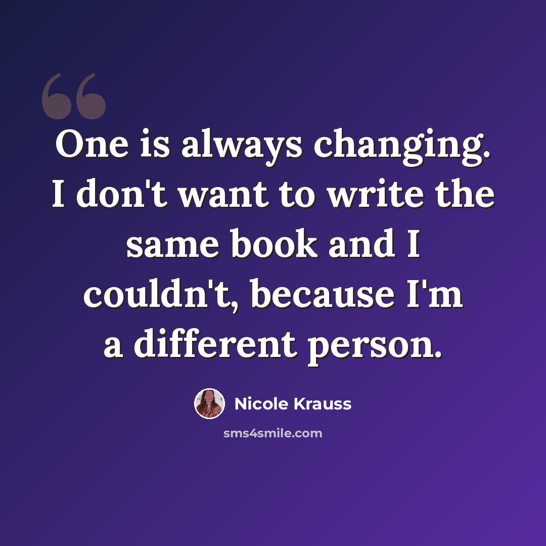 “One is always changing. I don't want to write the same book and I couldn't, because I'm a different person.” quote by Nicole Krauss