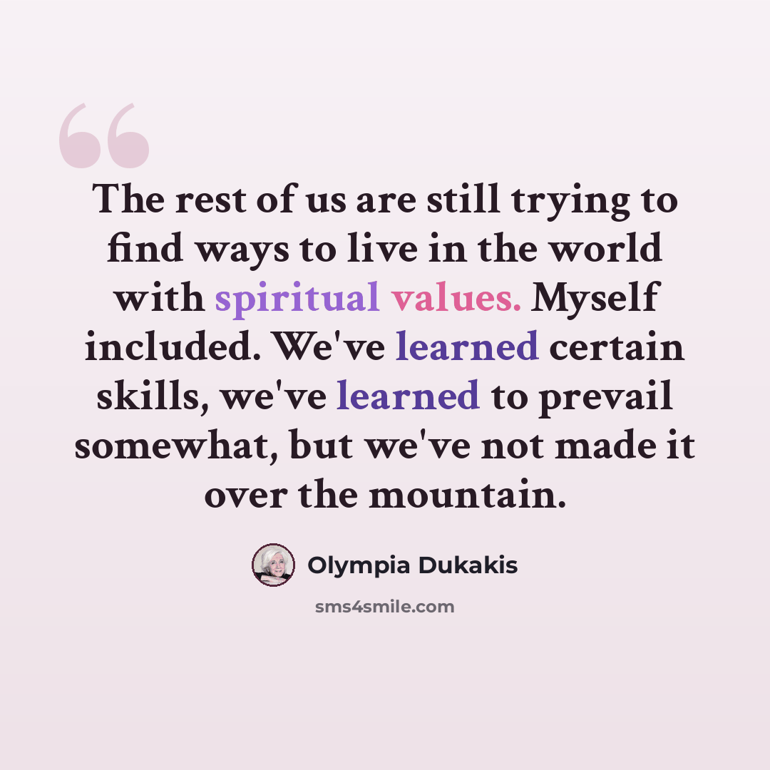 “The rest of us are still trying to find ways to live in the world with spiritual values. Myself included. We've learned certain skills, we've learned to prevail somewhat, but we've not made it over the mountain.” quote by Olympia Dukakis