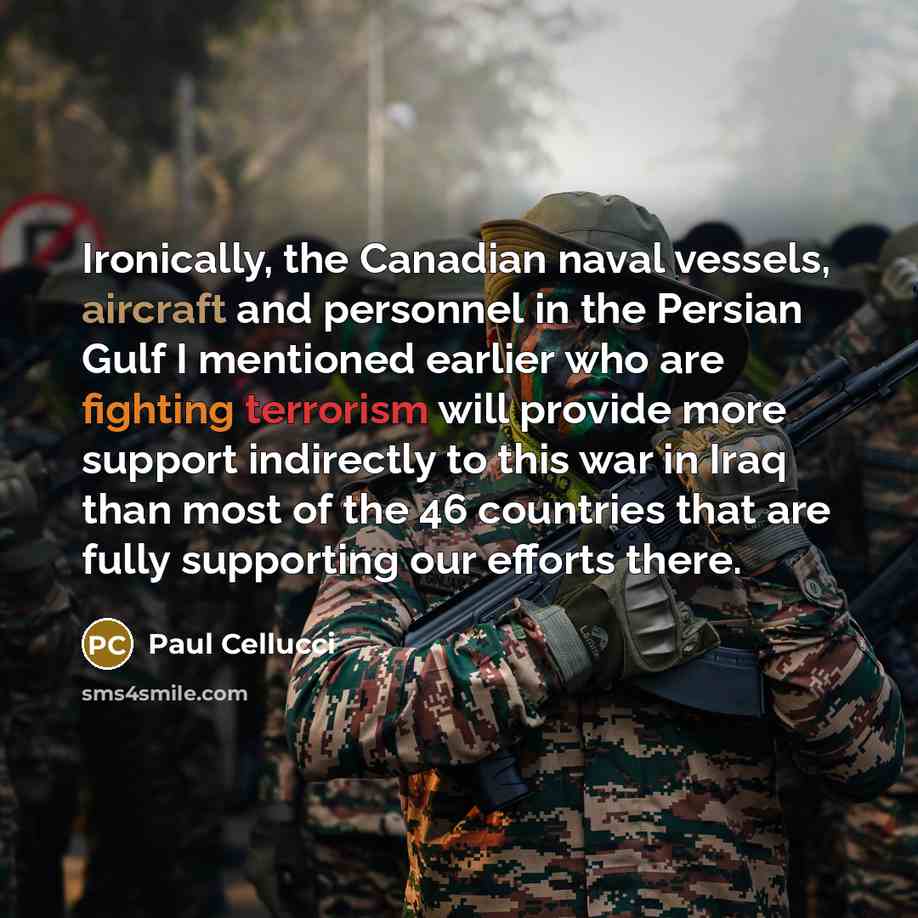 “Ironically, the Canadian naval vessels, aircraft and personnel in the Persian Gulf I mentioned earlier who are fighting terrorism will provide more support indirectly to this war in Iraq than most of the 46 countries that are fully supporting our efforts there.” quote by Paul Cellucci