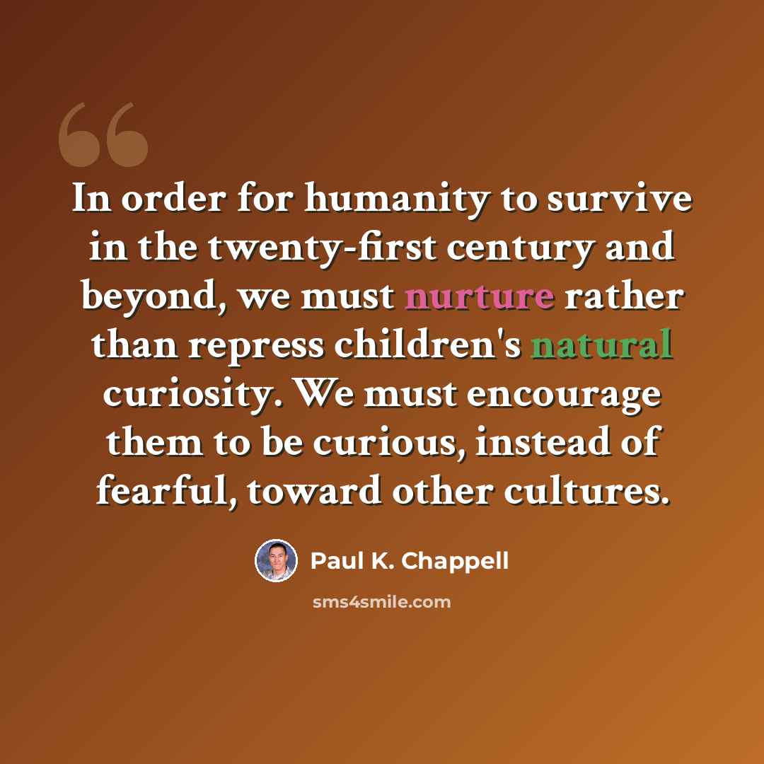 “In order for humanity to survive in the twenty-first century and beyond, we must nurture rather than repress children's natural curiosity. We must encourage them to be curious, instead of fearful, toward other cultures.” quote by Paul K. Chappell
