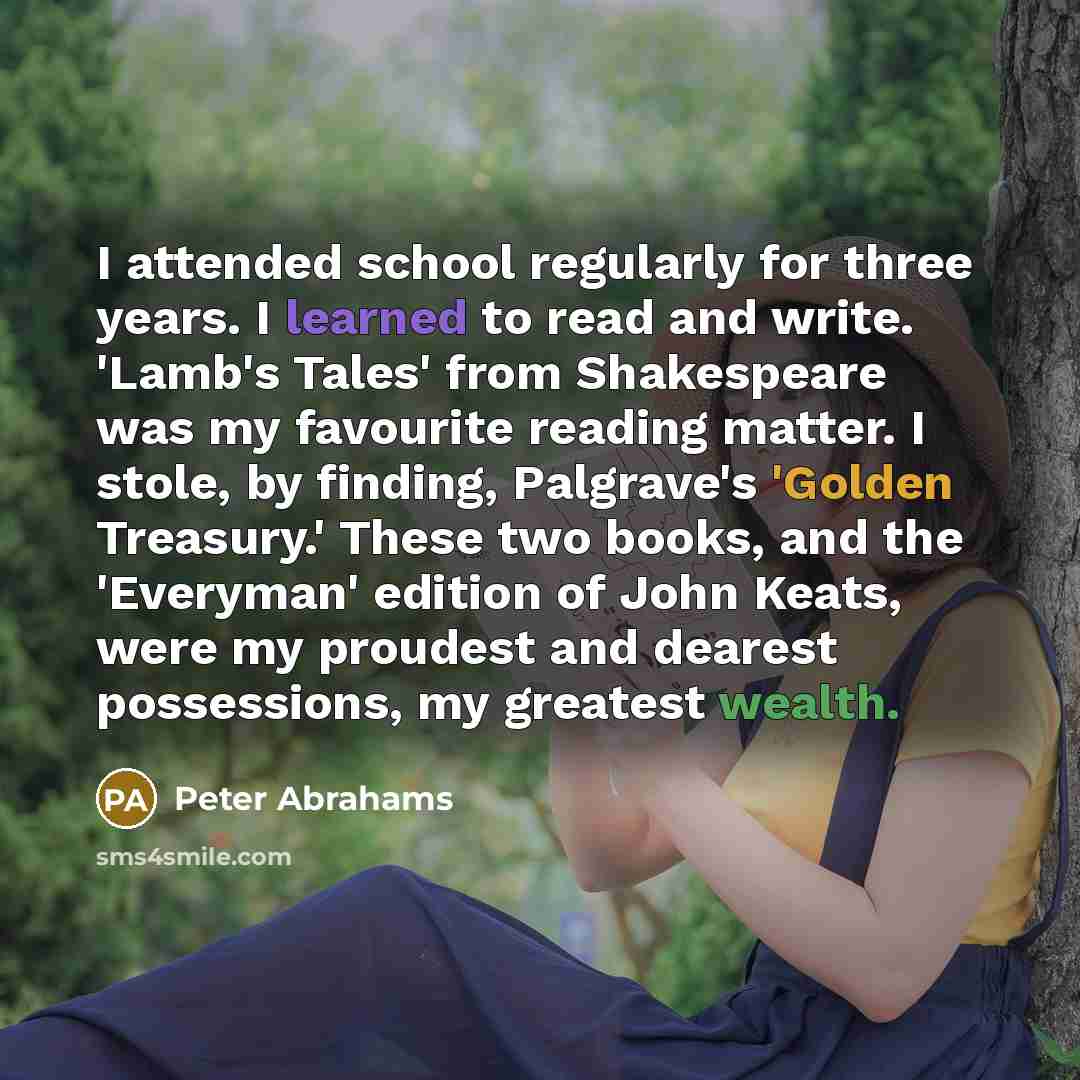 “I attended school regularly for three years. I learned to read and write. 'Lamb's Tales' from Shakespeare was my favourite reading matter. I stole, by finding, Palgrave's 'Golden Treasury.' These two books, and the 'Everyman' edition of John Keats, were my proudest and dearest possessions, my…” quote by Peter Abrahams