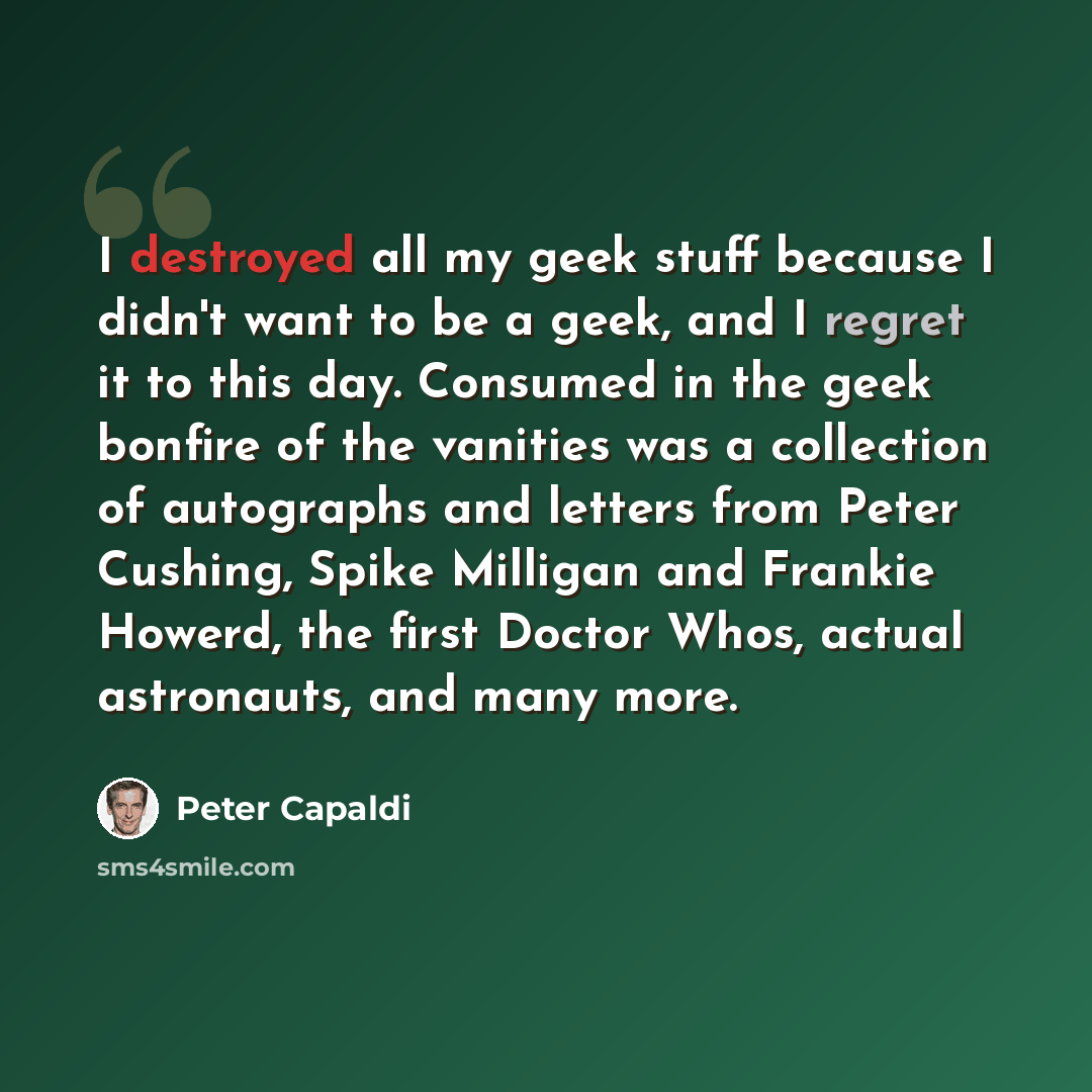 “I destroyed all my geek stuff because I didn't want to be a geek, and I regret it to this day. Consumed in the geek bonfire of the vanities was a collection of autographs and letters from Peter Cushing, Spike Milligan and Frankie Howerd, the first Doctor Whos, actual astronauts, and many more.” quote by Peter Capaldi