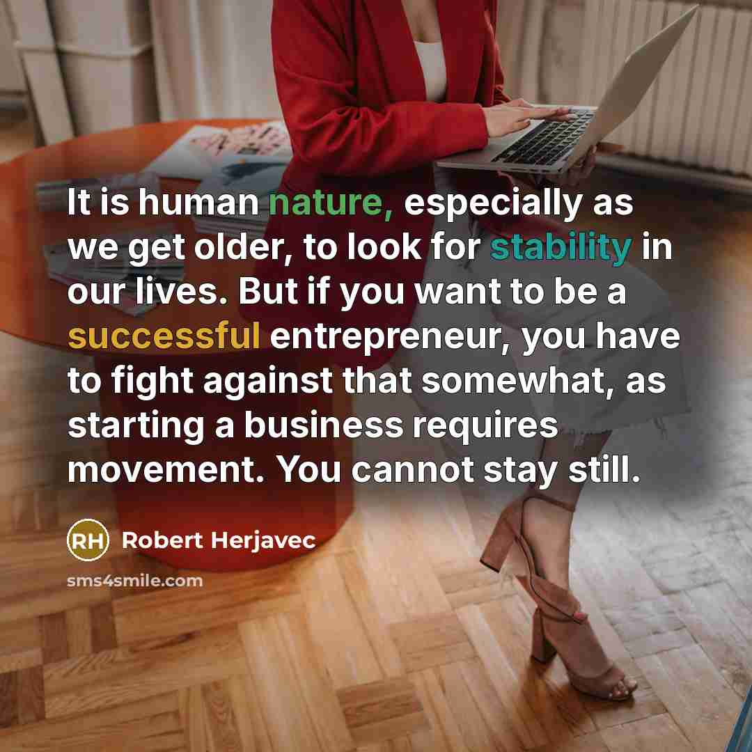 “It is human nature, especially as we get older, to look for stability in our lives. But if you want to be a successful entrepreneur, you have to fight against that somewhat, as starting a business requires movement. You cannot stay still.” quote by Robert Herjavec