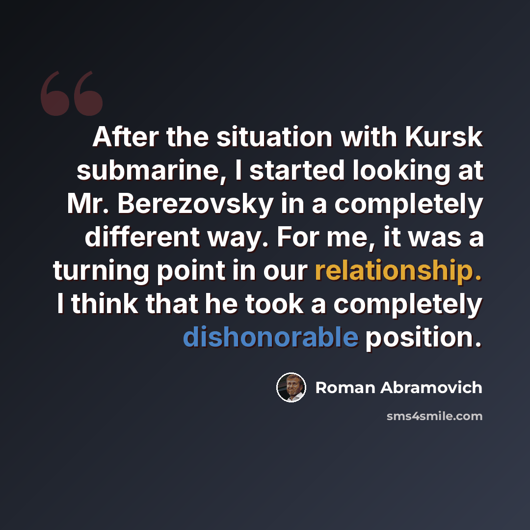 “After the situation with Kursk submarine, I started looking at Mr. Berezovsky in a completely different way. For me, it was a turning point in our relationship. I think that he took a completely dishonorable position.” quote by Roman Abramovich