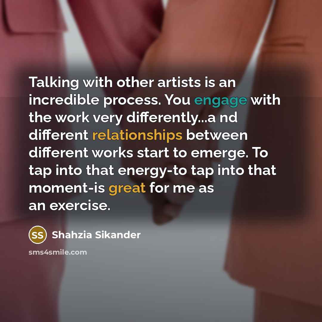 “Talking with other artists is an incredible process. You engage with the work very differently...a nd different relationships between different works start to emerge. To tap into that energy-to tap into that moment-is great for me as an exercise.” quote by Shahzia Sikander