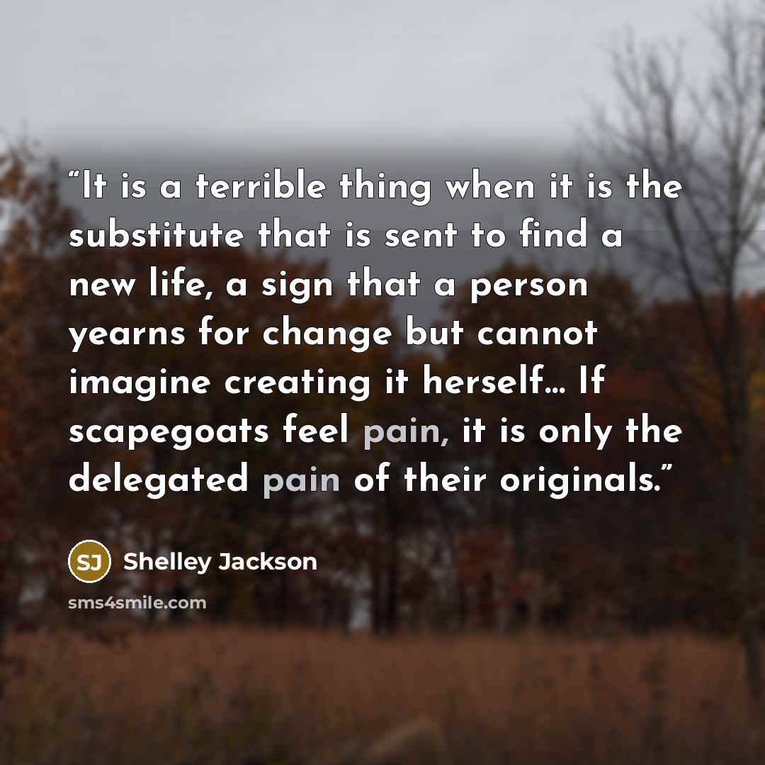 “It is a terrible thing when it is the substitute that is sent to find a new life, a sign that a person yearns for change but cannot imagine creating it herself… If scapegoats feel pain, it is only the delegated pain of their originals.” quote by Shelley Jackson