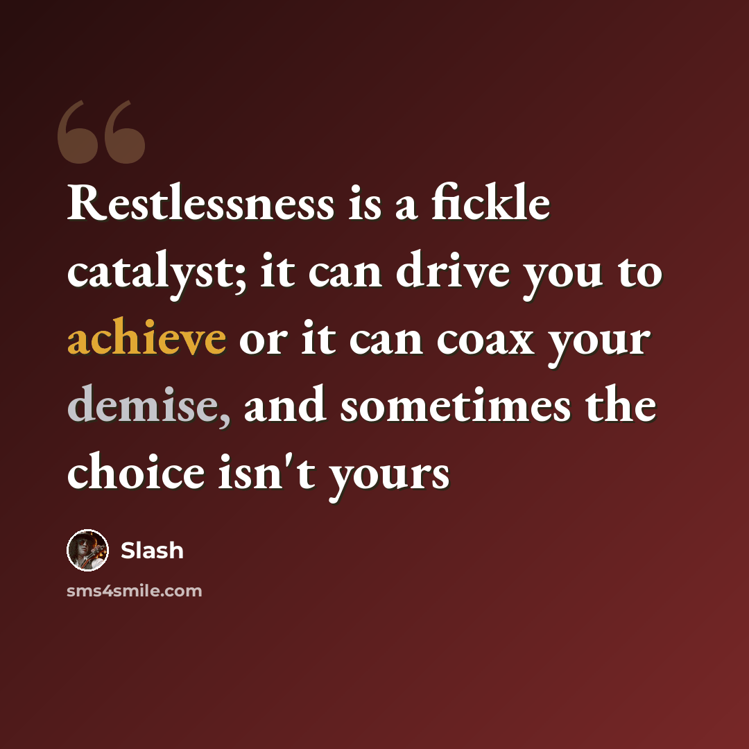 “Restlessness is a fickle catalyst; it can drive you to achieve or it can coax your demise, and sometimes the choice isn't yours” quote by Slash