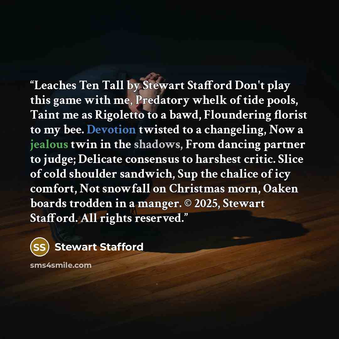 “Leaches Ten Tall by Stewart Stafford Don't play this game with me, Predatory whelk of tide pools, Taint me as Rigoletto to a bawd, Floundering florist to my bee. Devotion twisted to a changeling, Now a jealous twin in the shadows, From dancing partner to judge; Delicate consensus to harshest…” quote by Stewart Stafford