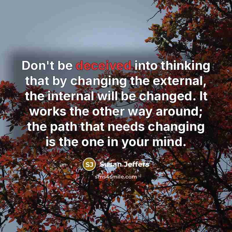 “Don't be deceived into thinking that by changing the external, the internal will be changed. It works the other way around; the path that needs changing is the one in your mind.” quote by Susan Jeffers