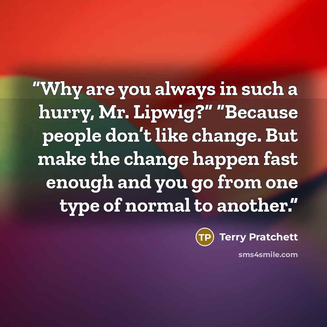 “Why are you always in such a hurry, Mr. Lipwig?” “Because people don’t like change. But make the change happen fast enough and you go from one type of normal to another.” quote by Terry Pratchett