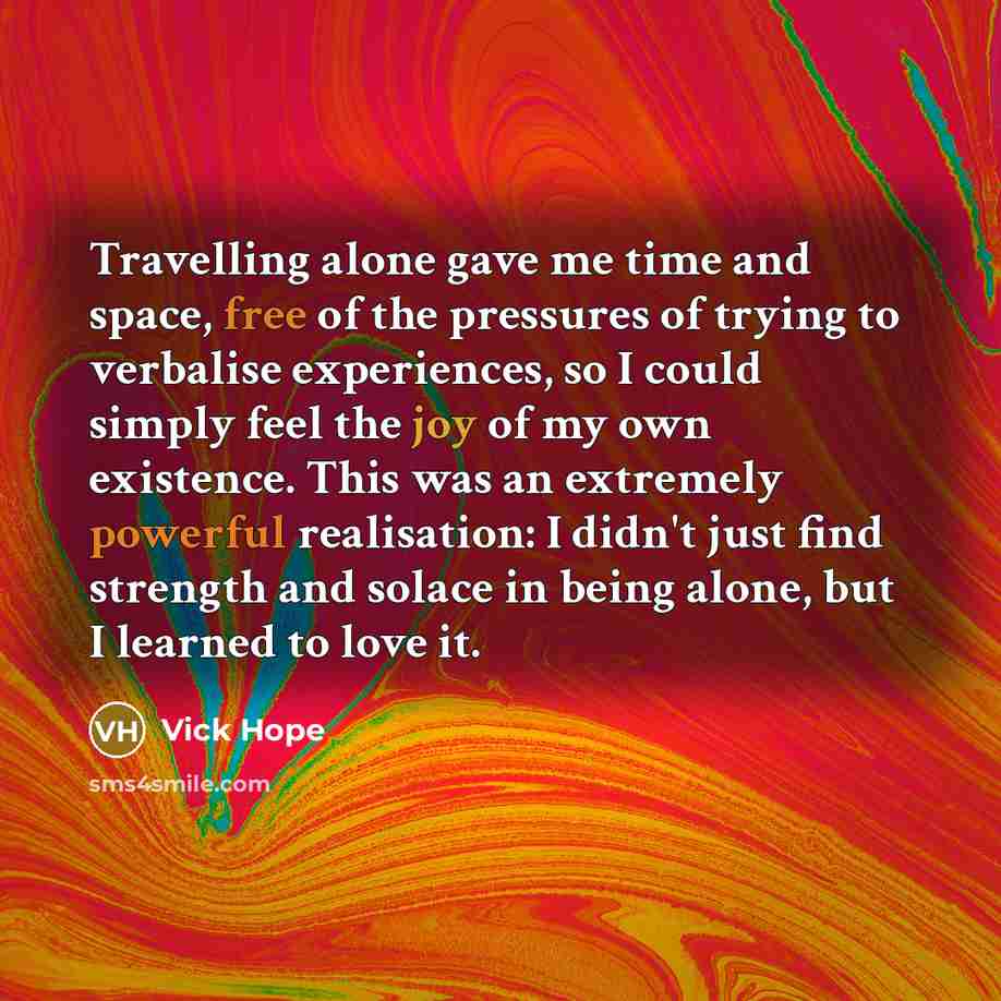 “Travelling alone gave me time and space, free of the pressures of trying to verbalise experiences, so I could simply feel the joy of my own existence. This was an extremely powerful realisation: I didn't just find strength and solace in being alone, but I learned to love it.” quote by Vick Hope