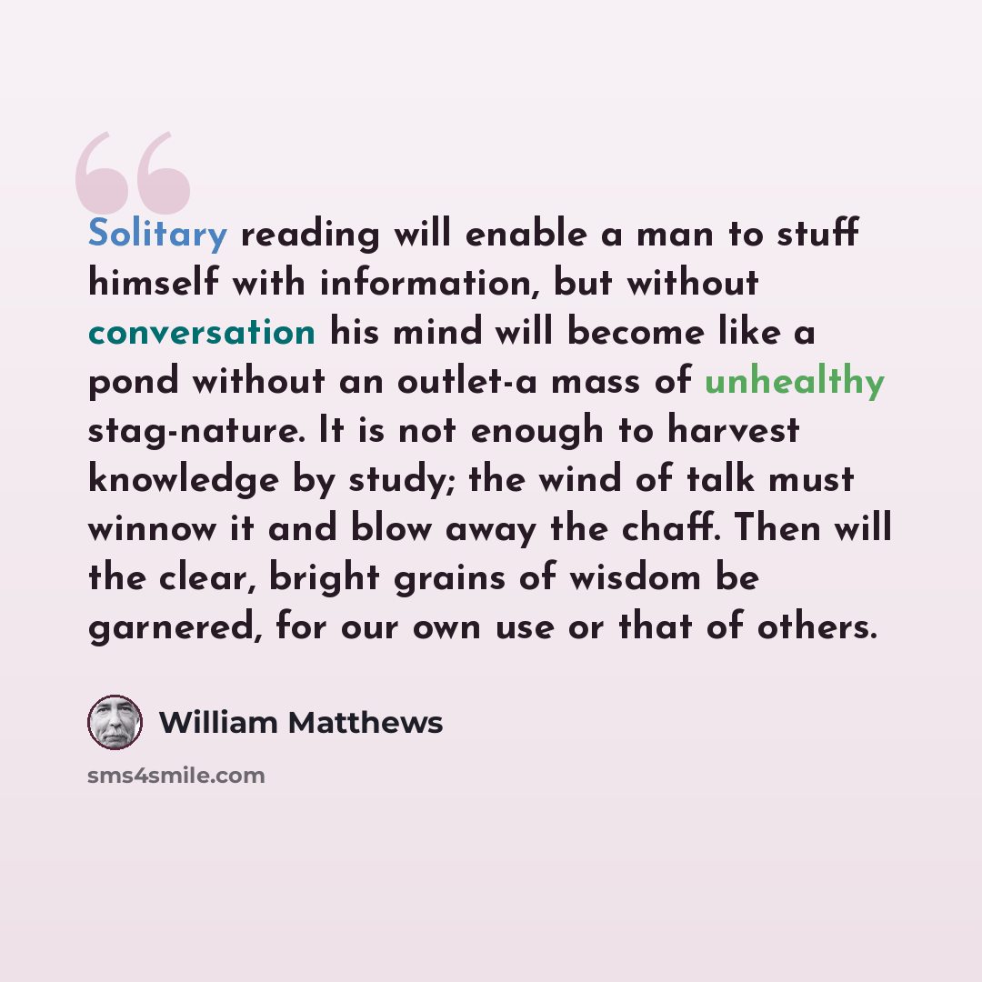 “Solitary reading will enable a man to stuff himself with information, but without conversation his mind will become like a pond without an outlet-a mass of unhealthy stag-nature. It is not enough to harvest knowledge by study; the wind of talk must winnow it and blow away the chaff. Then will the…” quote by William Matthews