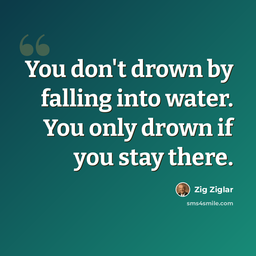 “You don't drown by falling into water. You only drown if you stay there.” quote by Zig Ziglar