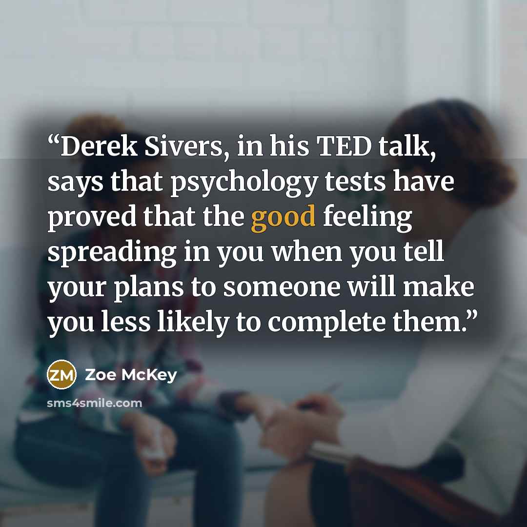 “Derek Sivers, in his TED talk, says that psychology tests have proved that the good feeling spreading in you when you tell your plans to someone will make you less likely to complete them.” quote by Zoe McKey