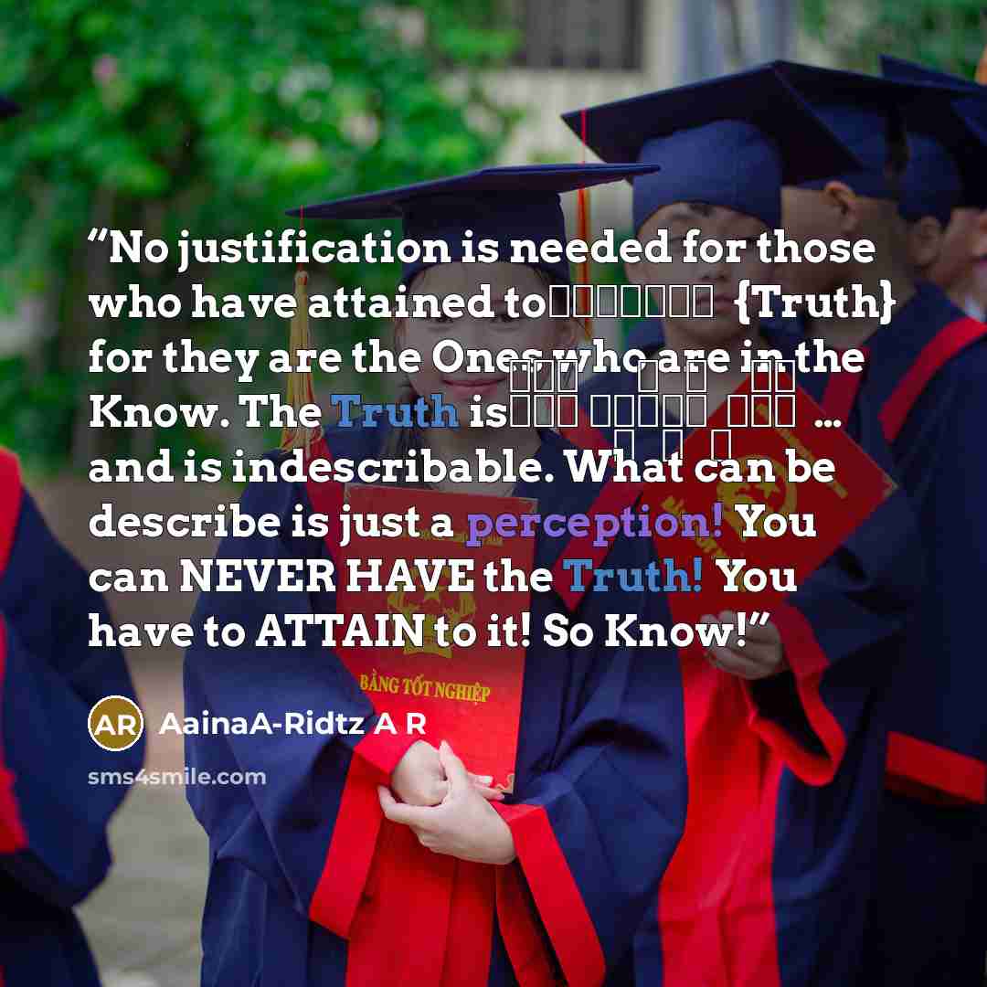“No justification is needed for those who have attained to الحقيقة {Truth} for they are the Ones who are in the Know. The Truth is لَيْسَ كَمِثْلِه ِ شَيْء … and is indescribable. What can be describe is just a perception! You can NEVER HAVE the Truth! You have to ATTAIN to it! So Know!” quote by AainaA-Ridtz A R