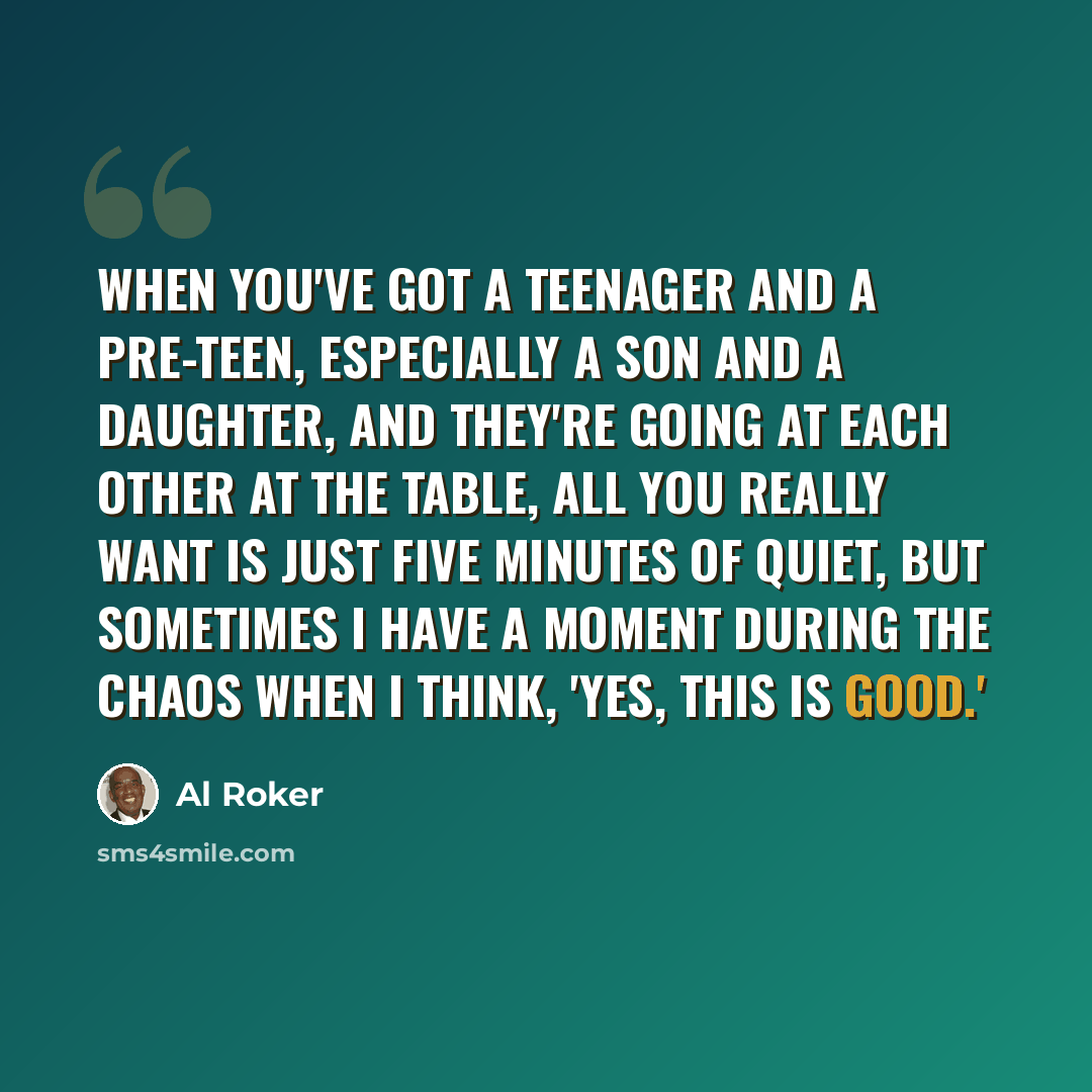 “When you've got a teenager and a pre-teen, especially a son and a daughter, and they're going at each other at the table, all you really want is just five minutes of quiet, but sometimes I have a moment during the chaos when I think, 'Yes, this is good.'” quote by Al Roker
