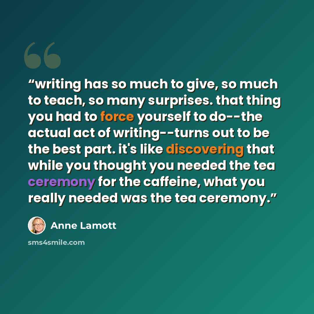 “writing has so much to give, so much to teach, so many surprises. that thing you had to force yourself to do--the actual act of writing--turns out to be the best part. it's like discovering that while you thought you needed the tea ceremony for the caffeine, what you really needed was the tea…” quote by Anne Lamott
