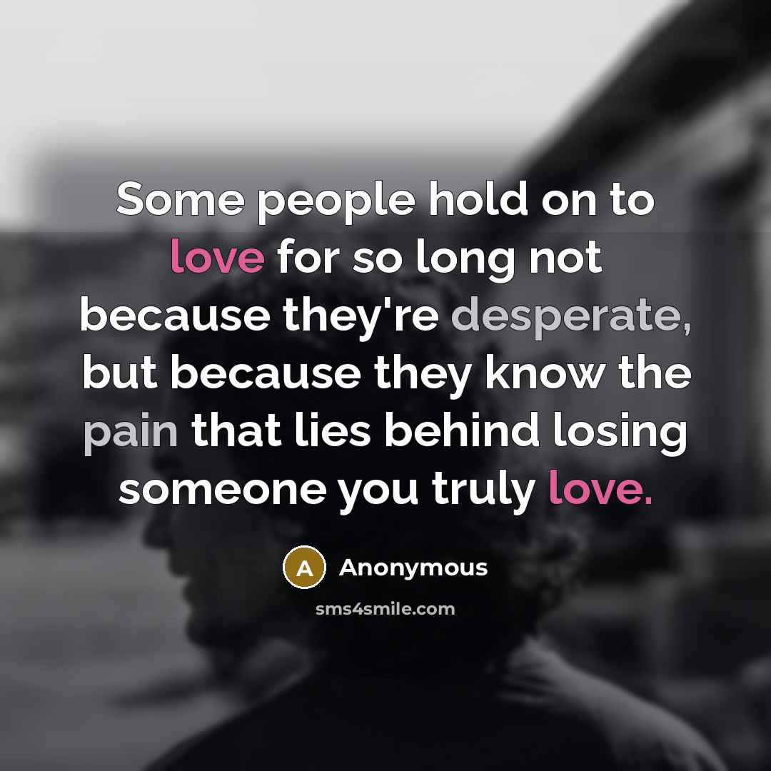 “Some people hold on to love for so long not because they're desperate, but because they know the pain that lies behind losing someone you truly love.” quote by Anonymous