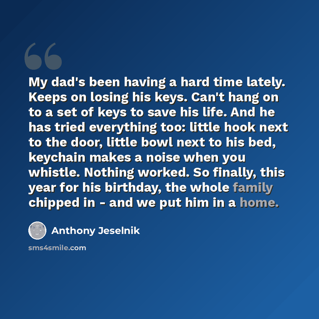 “My dad's been having a hard time lately. Keeps on losing his keys. Can't hang on to a set of keys to save his life. And he has tried everything too: little hook next to the door, little bowl next to his bed, keychain makes a noise when you whistle. Nothing worked. So finally, this year for his…” quote by Anthony Jeselnik
