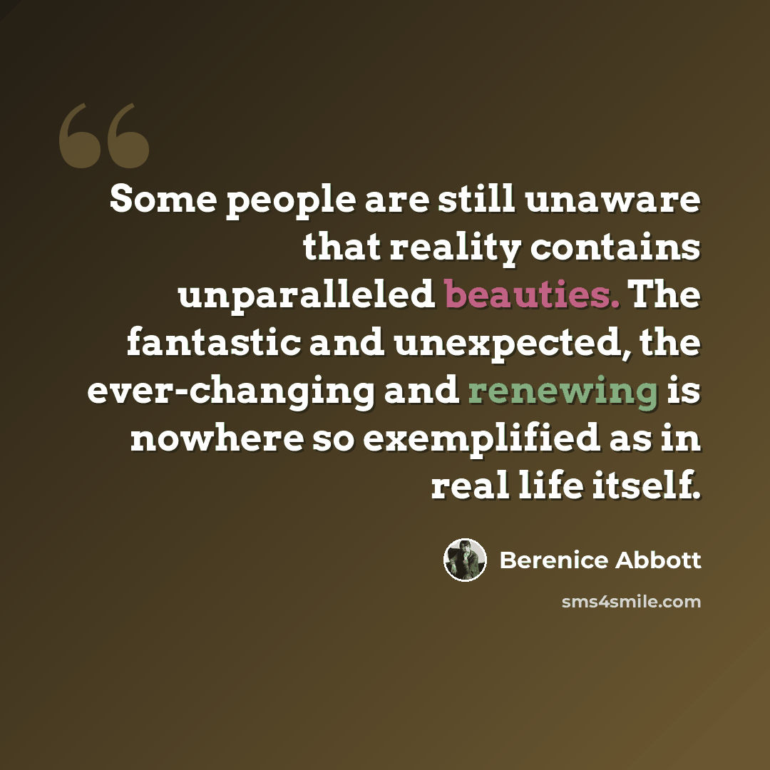 “Some people are still unaware that reality contains unparalleled beauties. The fantastic and unexpected, the ever-changing and renewing is nowhere so exemplified as in real life itself.” quote by Berenice Abbott