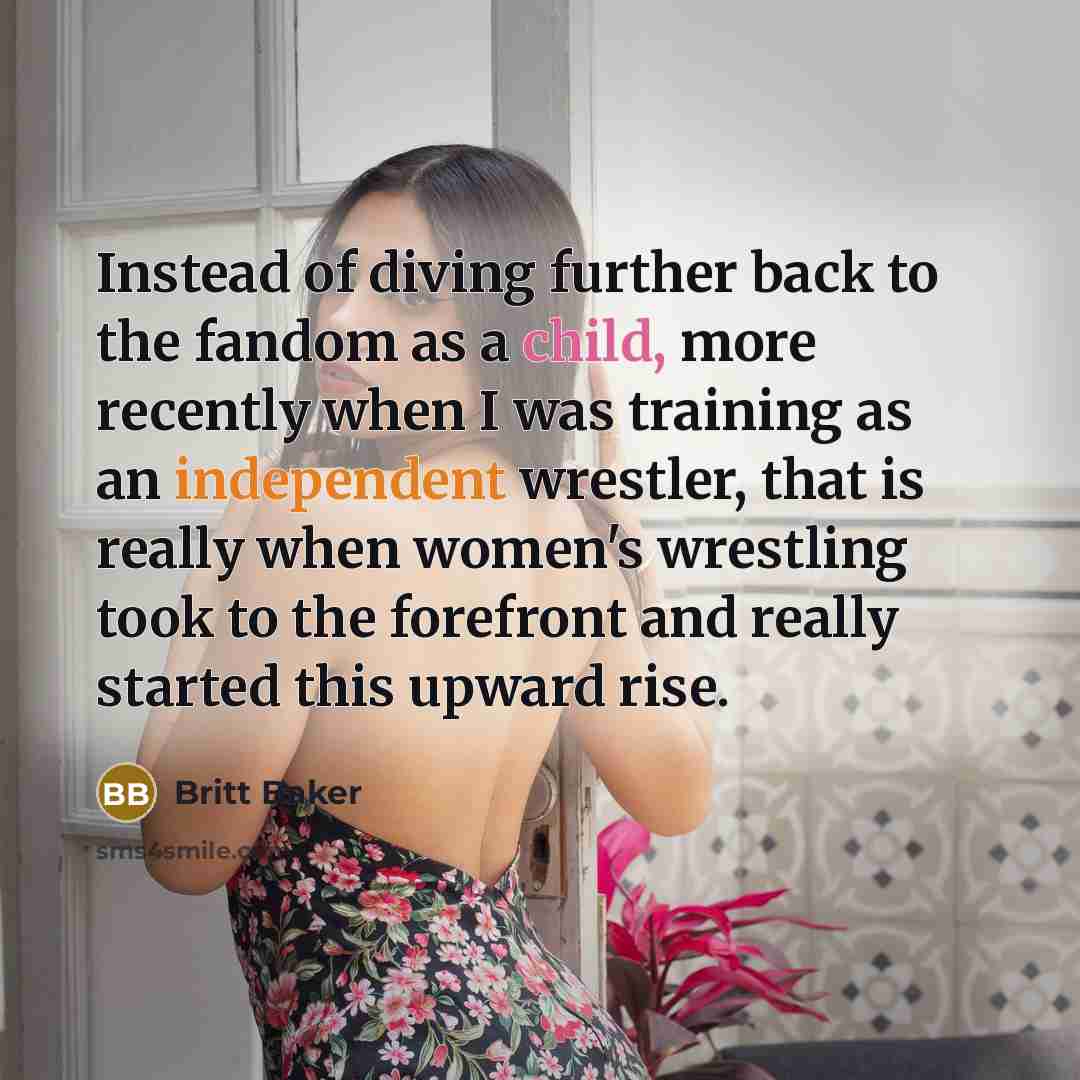 “Instead of diving further back to the fandom as a child, more recently when I was training as an independent wrestler, that is really when women's wrestling took to the forefront and really started this upward rise.” quote by Britt Baker