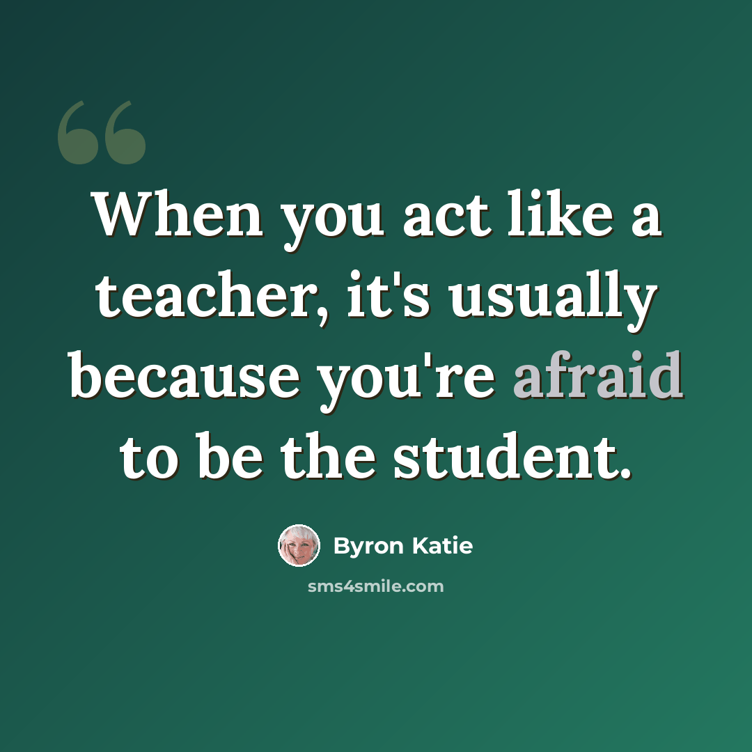 “When you act like a teacher, it's usually because you're afraid to be the student.” quote by Byron Katie
