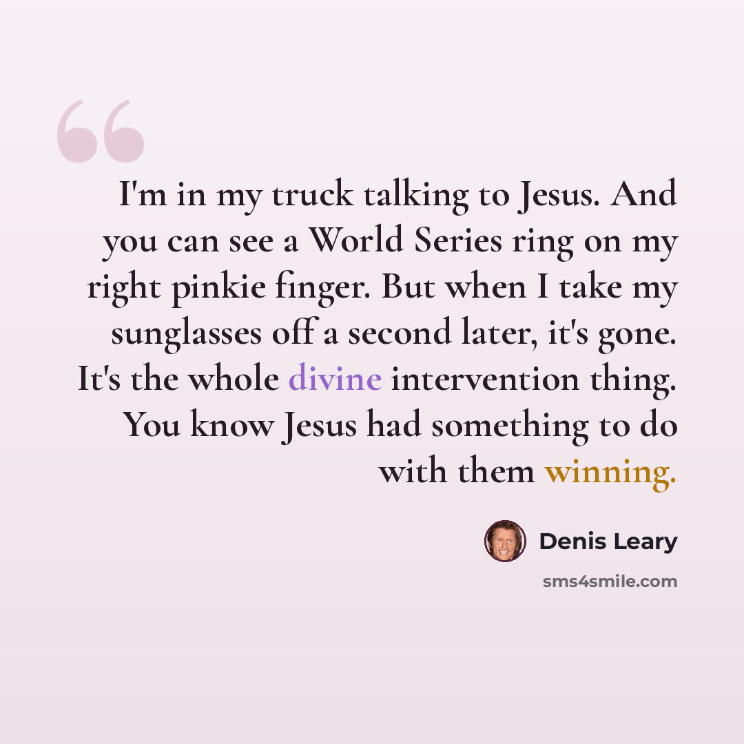“I'm in my truck talking to Jesus. And you can see a World Series ring on my right pinkie finger. But when I take my sunglasses off a second later, it's gone. It's the whole divine intervention thing. You know Jesus had something to do with them winning.” quote by Denis Leary