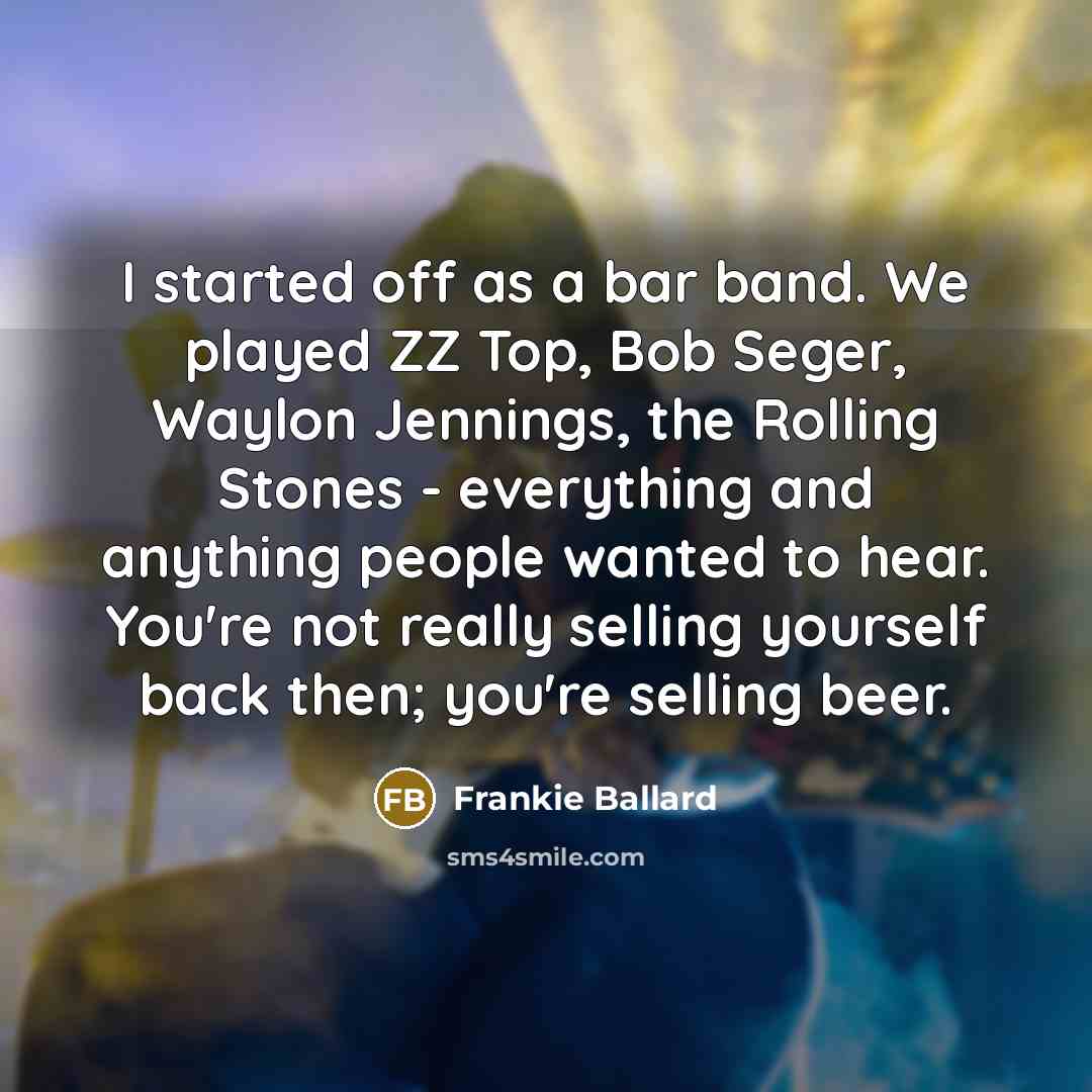“I started off as a bar band. We played ZZ Top, Bob Seger, Waylon Jennings, the Rolling Stones - everything and anything people wanted to hear. You're not really selling yourself back then; you're selling beer.” quote by Frankie Ballard