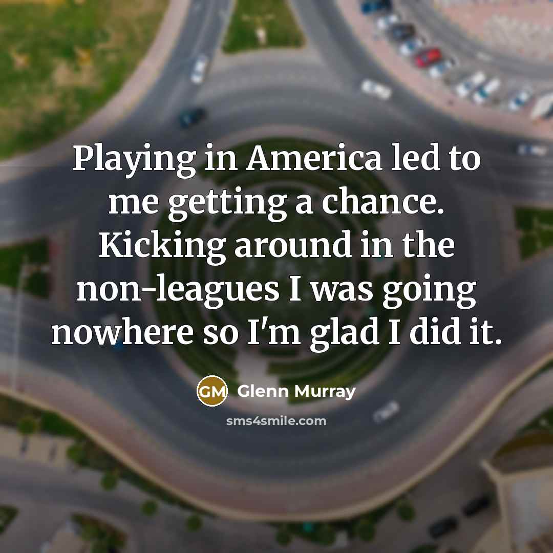 “Playing in America led to me getting a chance. Kicking around in the non-leagues I was going nowhere so I'm glad I did it.” quote by Glenn Murray