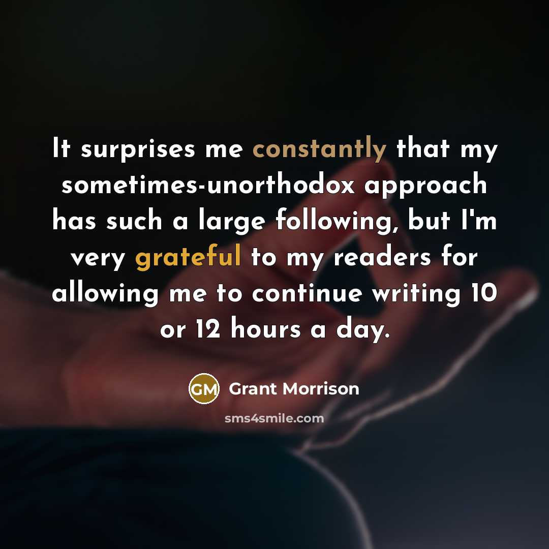 “It surprises me constantly that my sometimes-unorthodox approach has such a large following, but I'm very grateful to my readers for allowing me to continue writing 10 or 12 hours a day.” quote by Grant Morrison