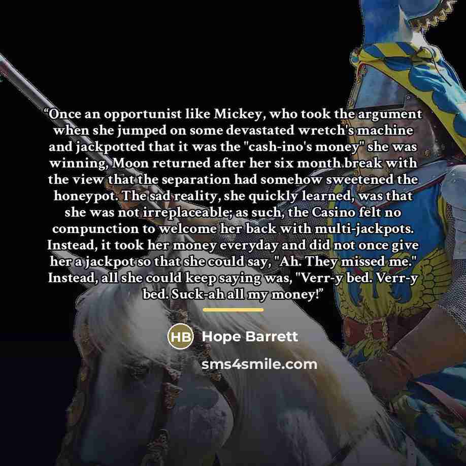 “Once an opportunist like Mickey, who took the argument when she jumped on some devastated wretch's machine and jackpotted that it was the "cash-ino's money" she was winning, Moon returned after her six month break with the view that the separation had somehow sweetened the honeypot. The sad…” quote by Hope Barrett