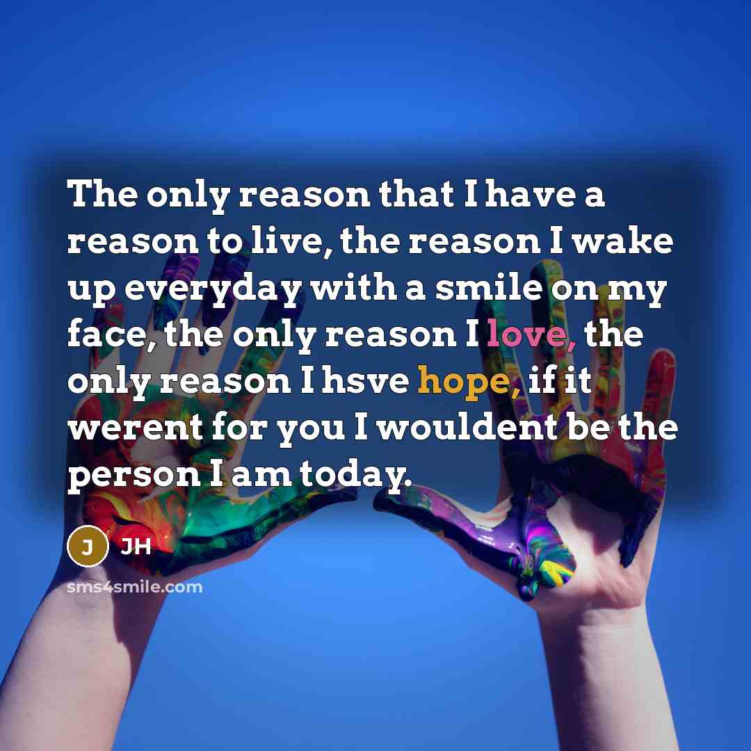 “The only reason that I have a reason to live, the reason I wake up everyday with a smile on my face, the only reason I love, the only reason I hsve hope, if it werent for you I wouldent be the person I am today.” quote by JH