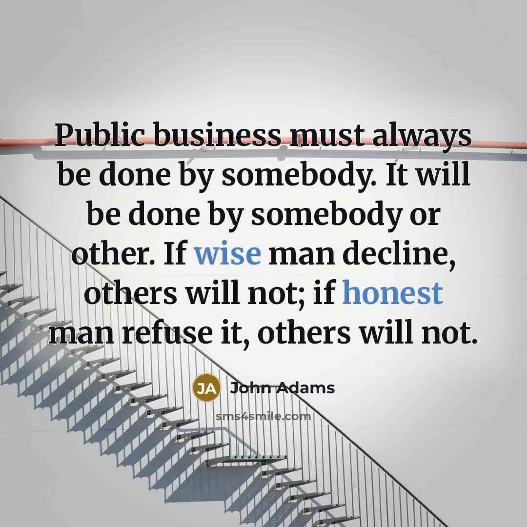 “Public business must always be done by somebody. It will be done by somebody or other. If wise man decline, others will not; if honest man refuse it, others will not.” quote by John Adams