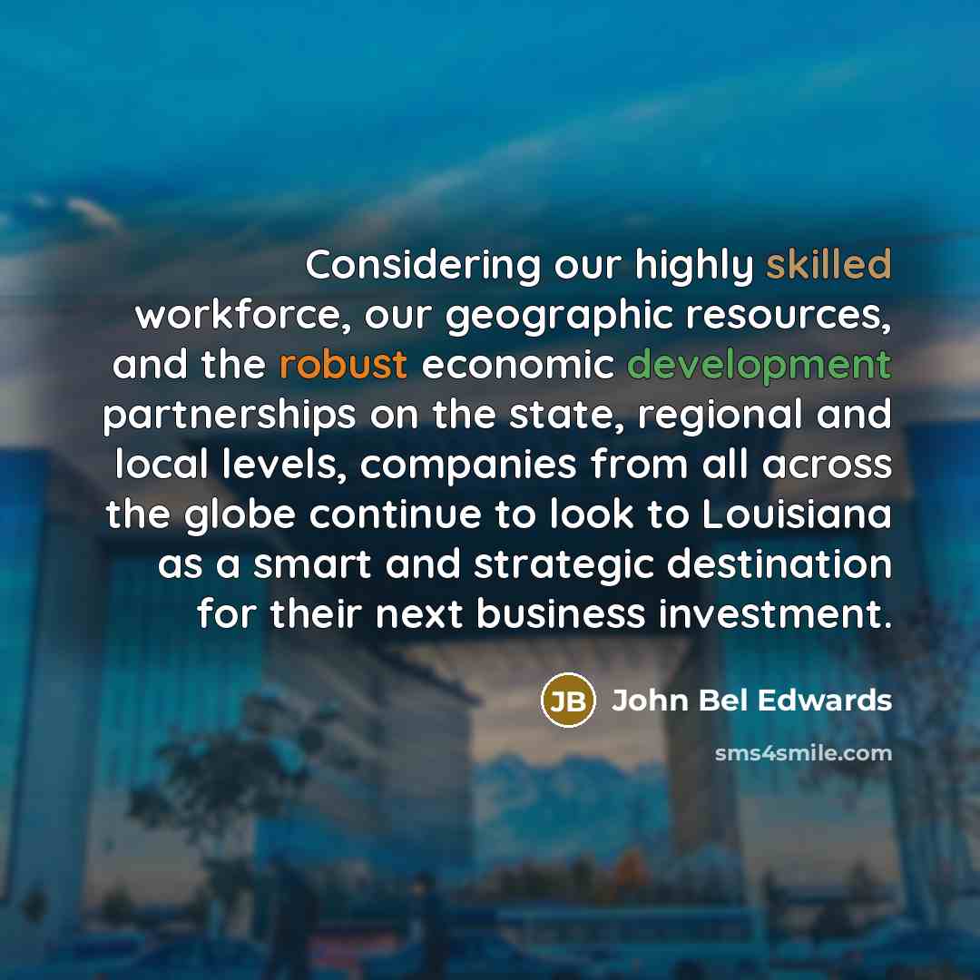 “Considering our highly skilled workforce, our geographic resources, and the robust economic development partnerships on the state, regional and local levels, companies from all across the globe continue to look to Louisiana as a smart and strategic destination for their next business investment.” quote by John Bel Edwards