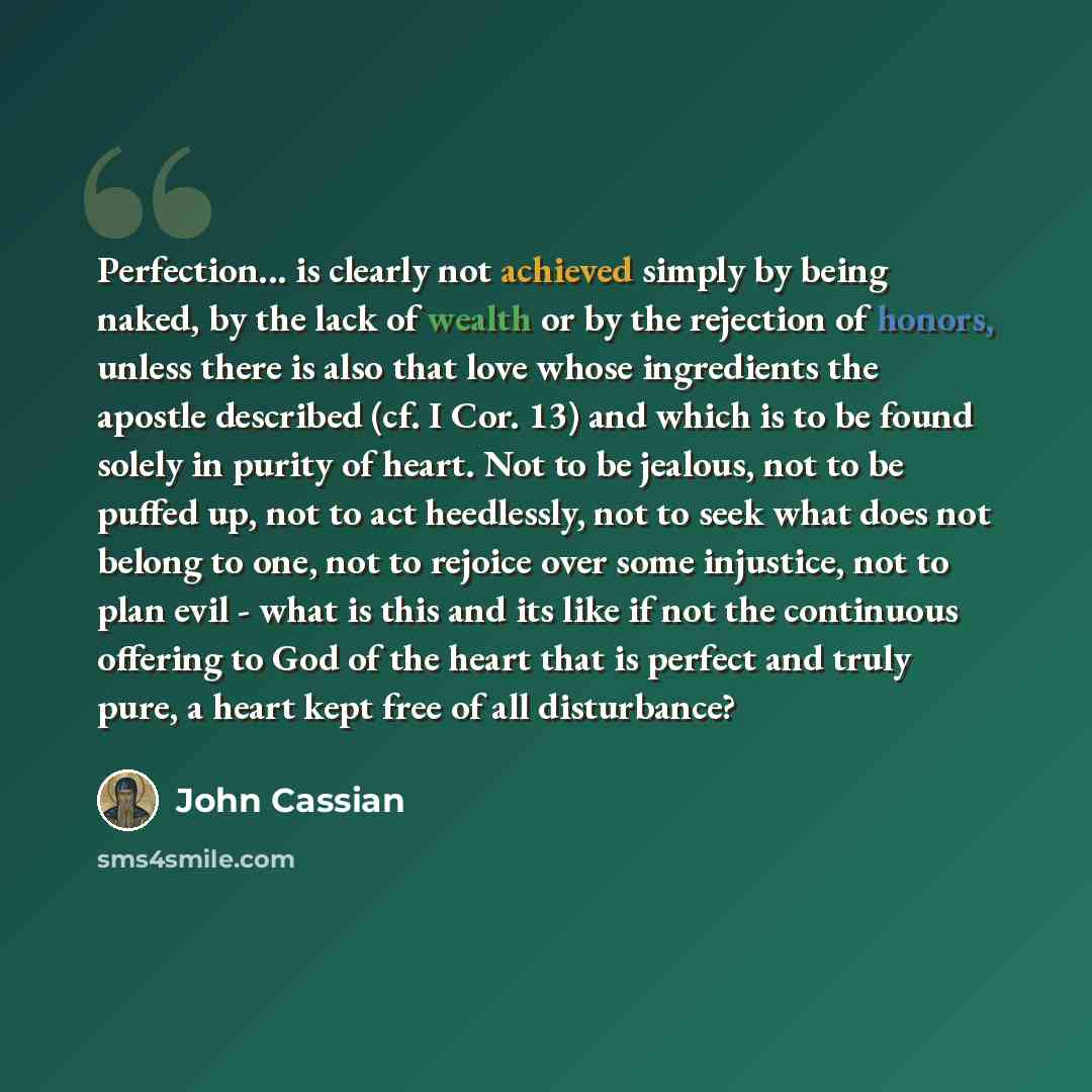 “Perfection... is clearly not achieved simply by being naked, by the lack of wealth or by the rejection of honors, unless there is also that love whose ingredients the apostle described (cf. I Cor. 13) and which is to be found solely in purity of heart. Not to be jealous, not to be puffed up, not…” quote by John Cassian