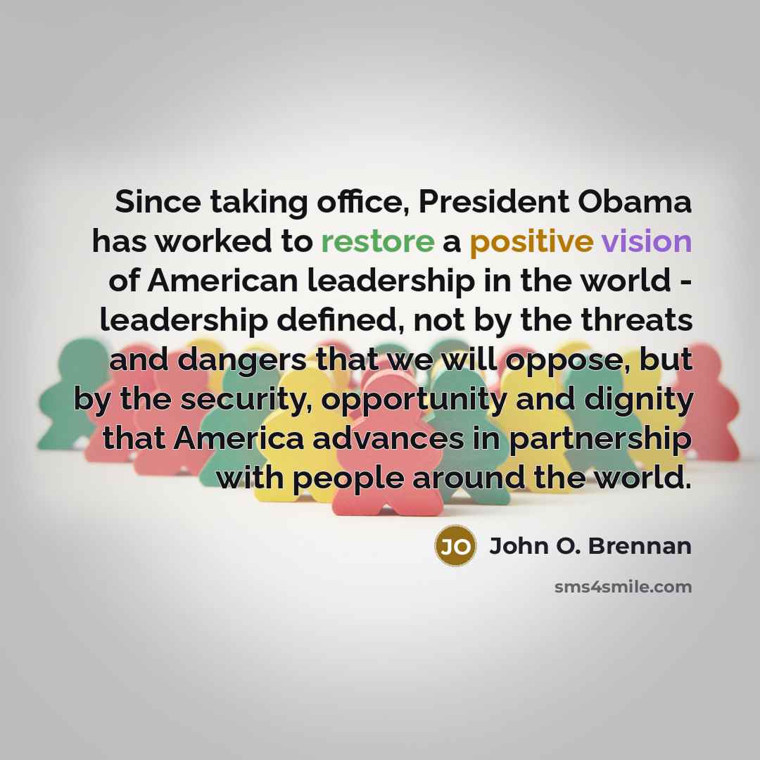 “Since taking office, President Obama has worked to restore a positive vision of American leadership in the world - leadership defined, not by the threats and dangers that we will oppose, but by the security, opportunity and dignity that America advances in partnership with people around the world.” quote by John O. Brennan