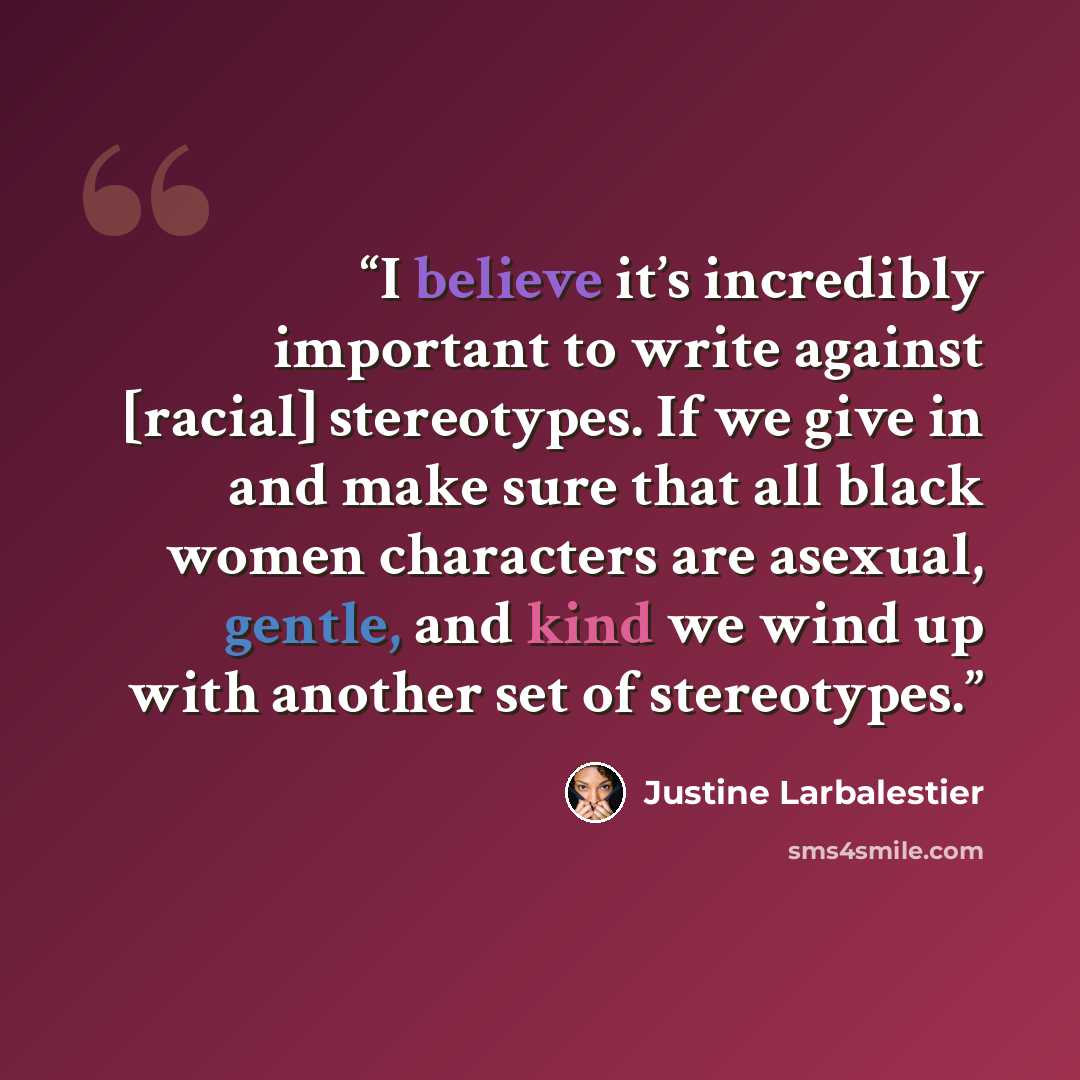 “I believe it’s incredibly important to write against [racial] stereotypes. If we give in and make sure that all black women characters are asexual, gentle, and kind we wind up with another set of stereotypes.” quote by Justine Larbalestier