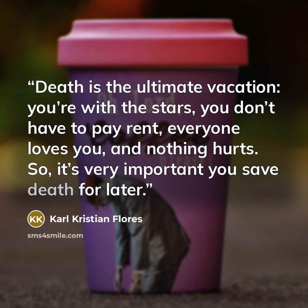 “Death is the ultimate vacation: you’re with the stars, you don’t have to pay rent, everyone loves you, and nothing hurts. So, it’s very important you save death for later.” quote by Karl Kristian Flores