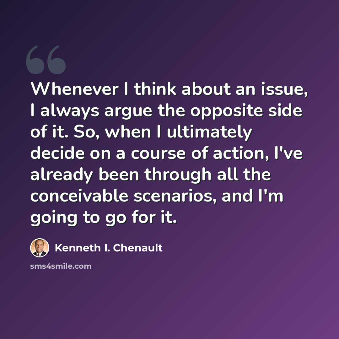 “Whenever I think about an issue, I always argue the opposite side of it. So, when I ultimately decide on a course of action, I've already been through all the conceivable scenarios, and I'm going to go for it.” quote by Kenneth I. Chenault