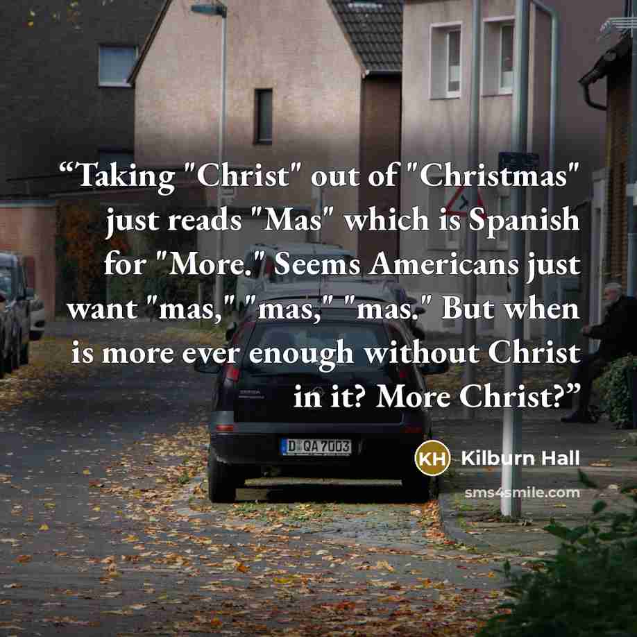 “Taking "Christ" out of "Christmas" just reads "Mas" which is Spanish for "More." Seems Americans just want "mas," "mas," "mas." But when is more ever enough without Christ in it? More Christ?” quote by Kilburn Hall