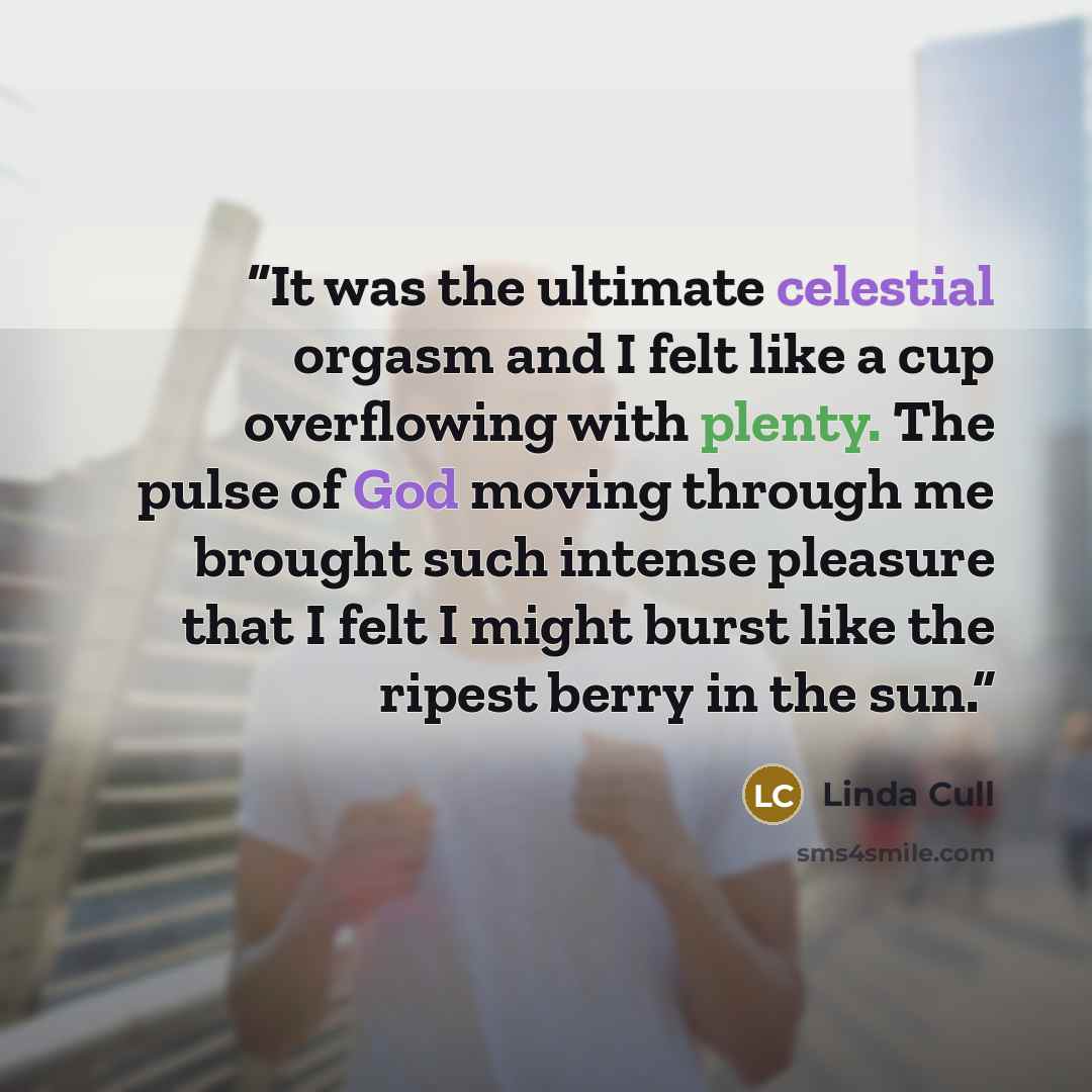 “It was the ultimate celestial orgasm and I felt like a cup overflowing with plenty. The pulse of God moving through me brought such intense pleasure that I felt I might burst like the ripest berry in the sun.” quote by Linda Cull