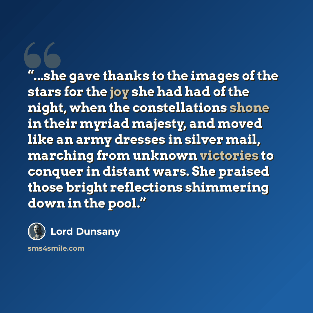 “...she gave thanks to the images of the stars for the joy she had had of the night, when the constellations shone in their myriad majesty, and moved like an army dresses in silver mail, marching from unknown victories to conquer in distant wars. She praised those bright reflections shimmering down…” quote by Lord Dunsany