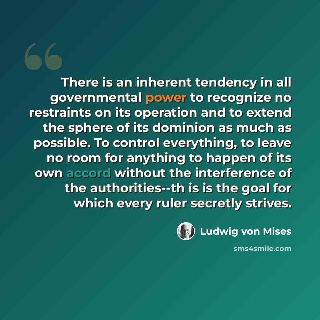 “There is an inherent tendency in all governmental power to recognize no restraints on its operation and to extend the sphere of its dominion as much as possible. To control everything, to leave no room for anything to happen of its own accord without the interference of the authorities--th is is…” quote by Ludwig von Mises