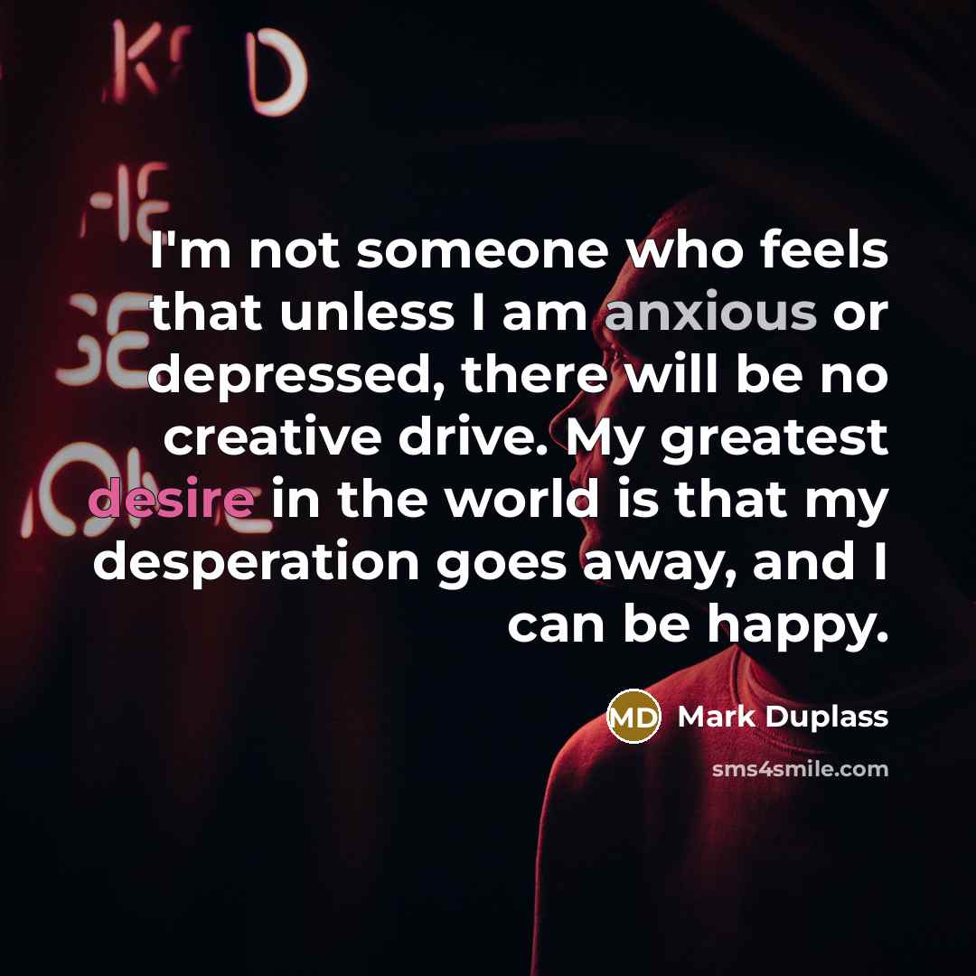 “I'm not someone who feels that unless I am anxious or depressed, there will be no creative drive. My greatest desire in the world is that my desperation goes away, and I can be happy.” quote by Mark Duplass