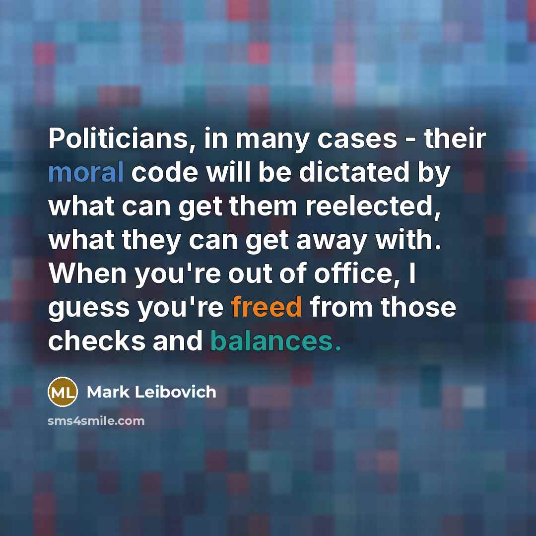 “Politicians, in many cases - their moral code will be dictated by what can get them reelected, what they can get away with. When you're out of office, I guess you're freed from those checks and balances.” quote by Mark Leibovich