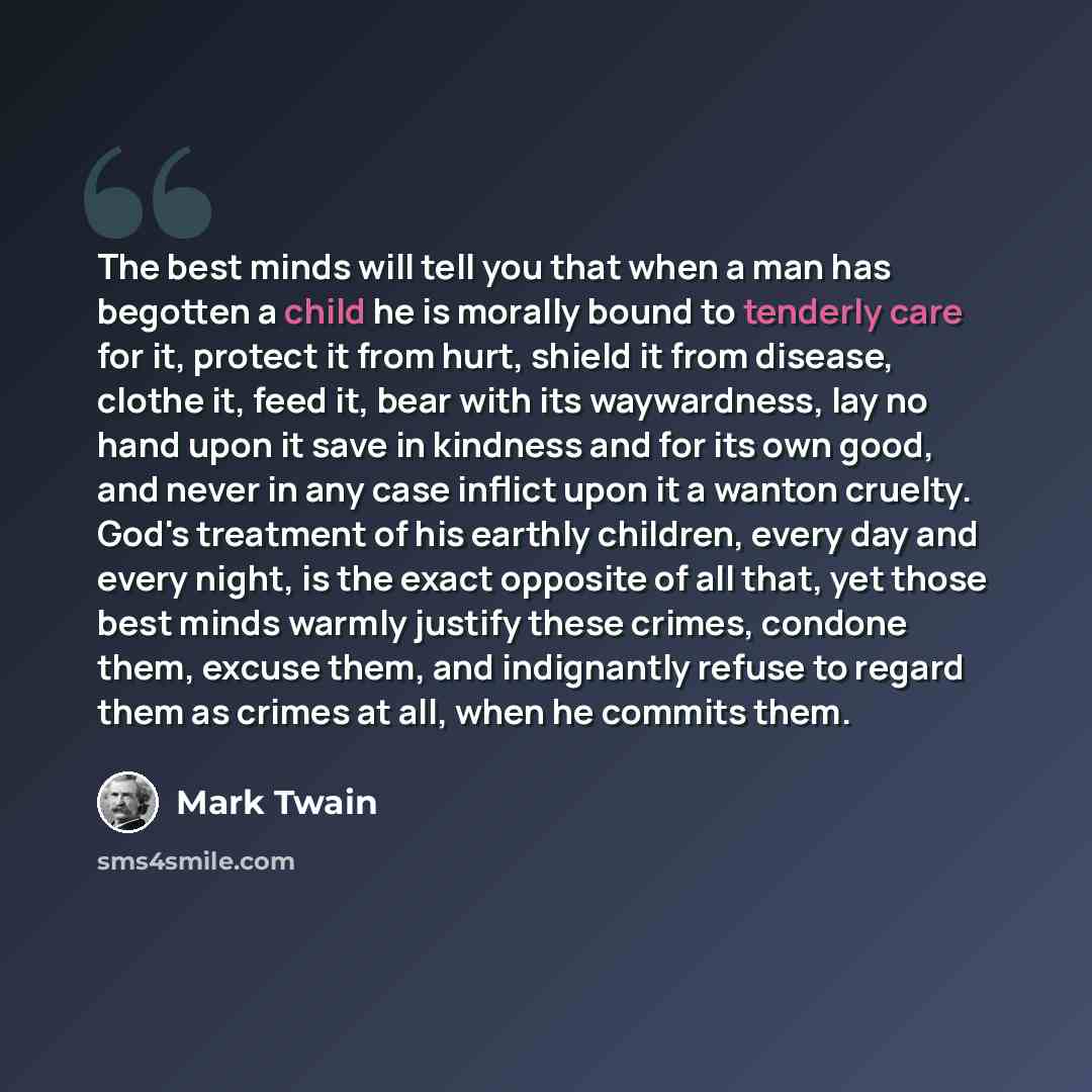 “The best minds will tell you that when a man has begotten a child he is morally bound to tenderly care for it, protect it from hurt, shield it from disease, clothe it, feed it, bear with its waywardness, lay no hand upon it save in kindness and for its own good, and never in any case inflict upon…” quote by Mark Twain
