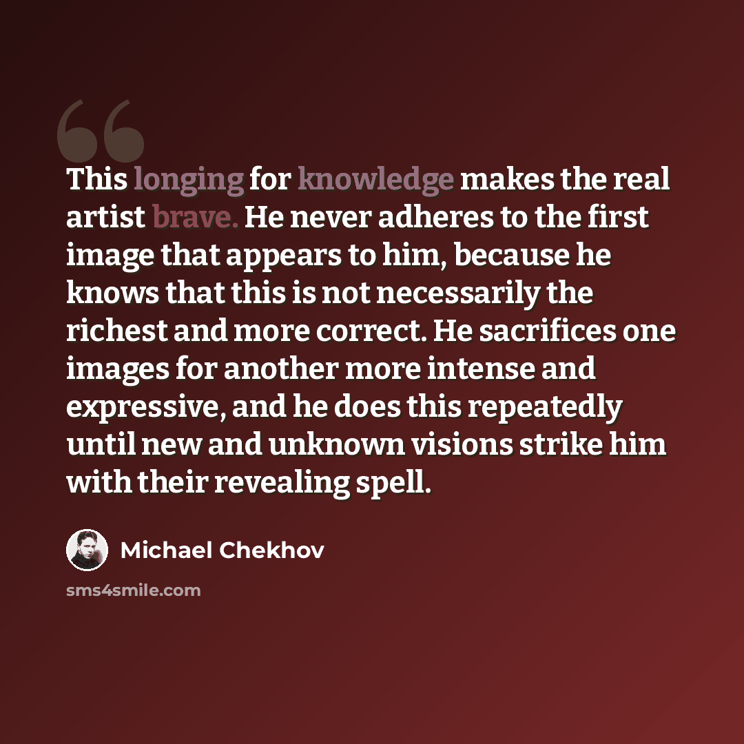 “This longing for knowledge makes the real artist brave. He never adheres to the first image that appears to him, because he knows that this is not necessarily the richest and more correct. He sacrifices one images for another more intense and expressive, and he does this repeatedly until new and…” quote by Michael Chekhov