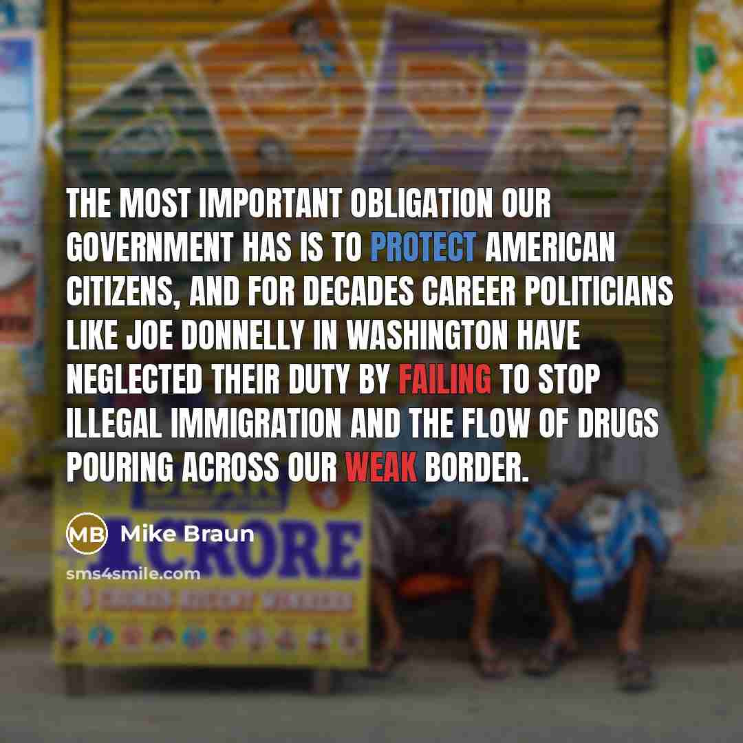 “The most important obligation our government has is to protect American citizens, and for decades career politicians like Joe Donnelly in Washington have neglected their duty by failing to stop illegal immigration and the flow of drugs pouring across our weak border.” quote by Mike Braun