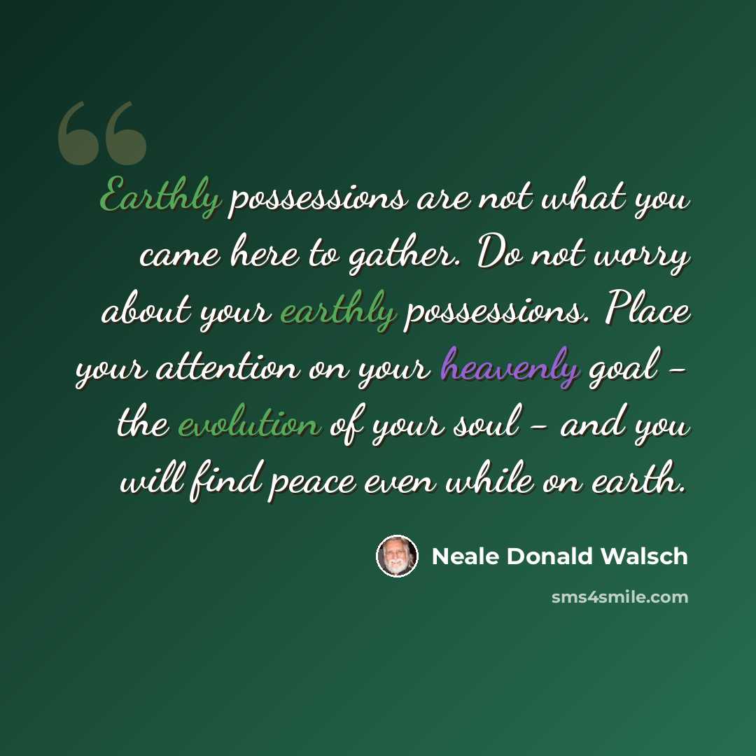 “Earthly possessions are not what you came here to gather. Do not worry about your earthly possessions. Place your attention on your heavenly goal - the evolution of your soul - and you will find peace even while on earth.” quote by Neale Donald Walsch